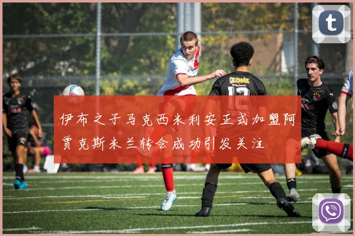 伊布之子马克西米利安正式加盟阿贾克斯米兰转会成功引发关注