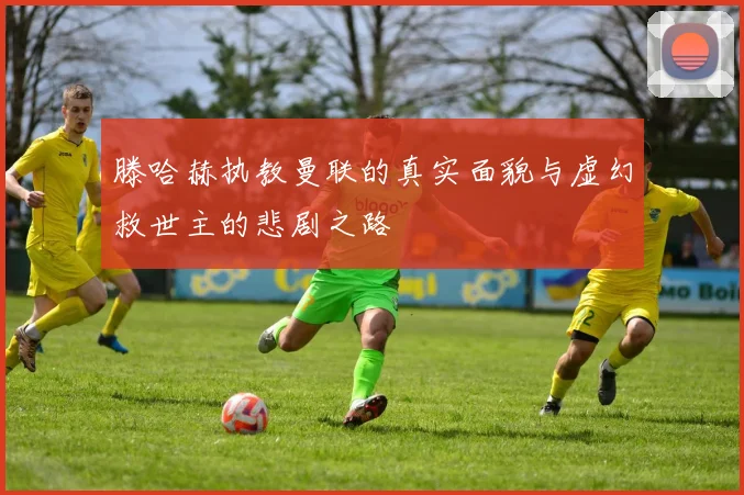 滕哈赫执教曼联的真实面貌与虚幻救世主的悲剧之路