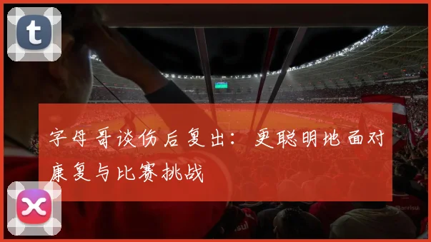 字母哥谈伤后复出：更聪明地面对康复与比赛挑战