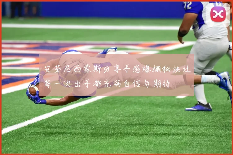 安芬尼西蒙斯分享手感爆棚秘诀让每一次出手都充满自信与期待
