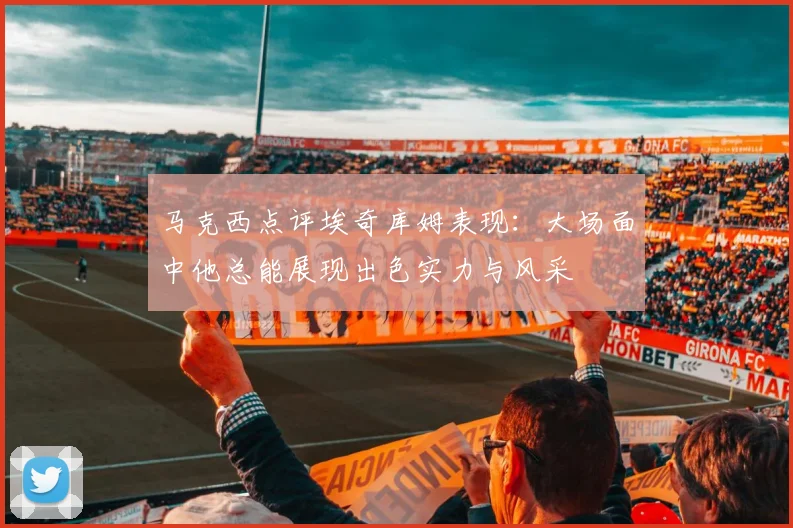 马克西点评埃奇库姆表现：大场面中他总能展现出色实力与风采