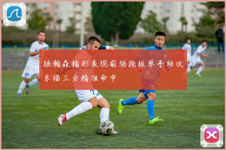 杨瀚森精彩表现前场抢板单手助攻乐福三分精准命中