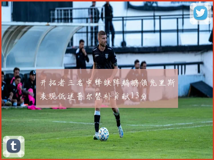 开拓者三名中锋缺阵鹈鹕领先里斯表现低迷普尔替补贡献13分