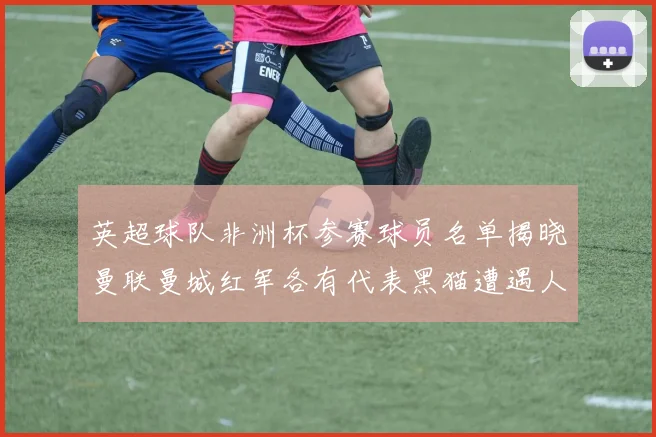 英超球队非洲杯参赛球员名单揭晓曼联曼城红军各有代表黑猫遭遇人员流失