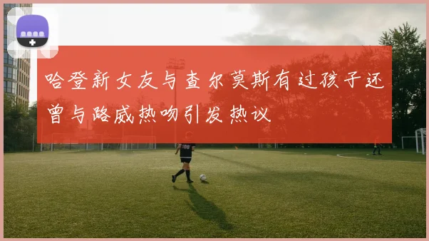 哈登新女友与查尔莫斯有过孩子还曾与路威热吻引发热议