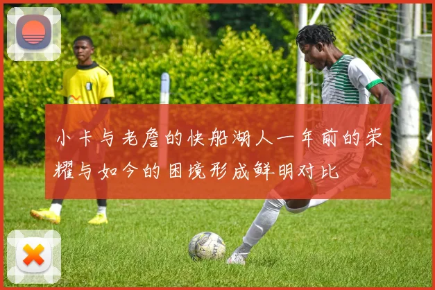 小卡与老詹的快船湖人一年前的荣耀与如今的困境形成鲜明对比