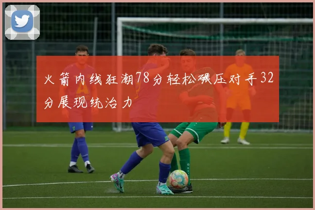 火箭内线狂潮78分轻松碾压对手32分展现统治力