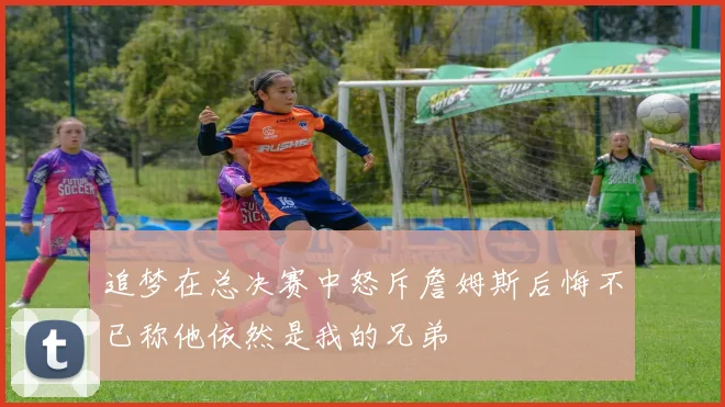 追梦在总决赛中怒斥詹姆斯后悔不已称他依然是我的兄弟