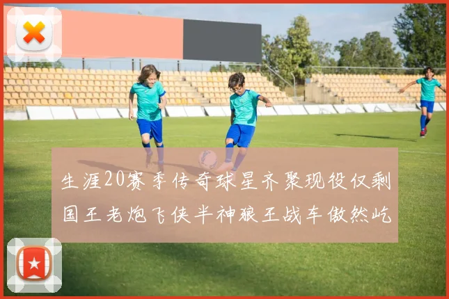 生涯20赛季传奇球星齐聚现役仅剩国王老炮飞侠半神狼王战车傲然屹立