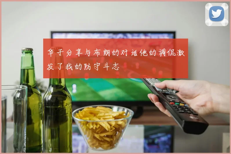 华子分享与布朗的对话他的调侃激发了我的防守斗志