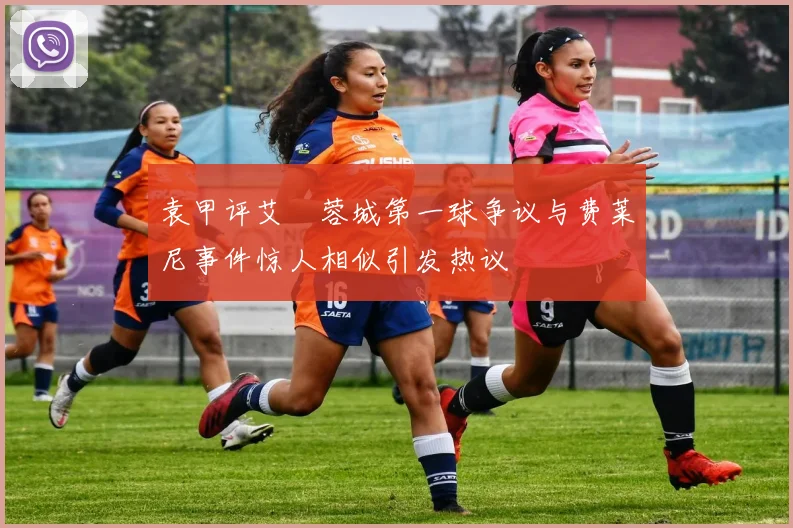 袁甲评艾堃蓉城第一球争议与费莱尼事件惊人相似引发热议
