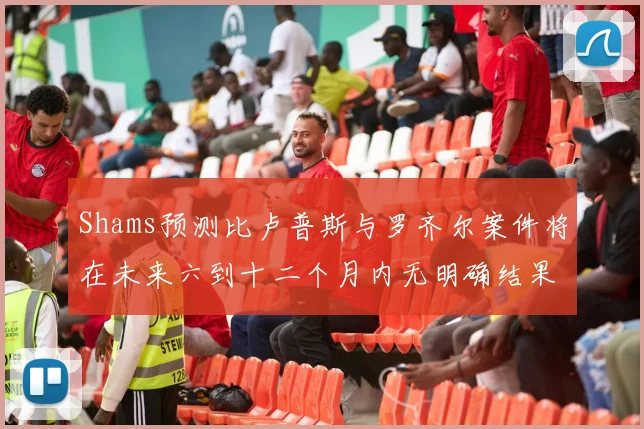 Shams预测比卢普斯与罗齐尔案件将在未来六到十二个月内无明确结果