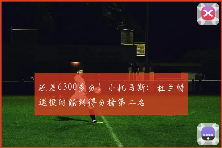 还差6300多分！小托马斯：杜兰特退役时能到得分榜第二名
