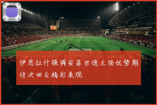 伊恩拉什强调安菲尔德主场优势期待次回合精彩表现
