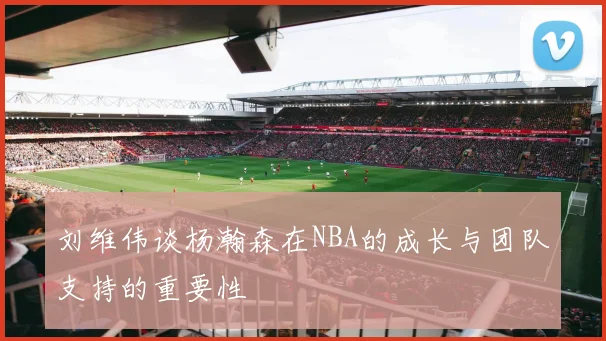 刘维伟谈杨瀚森在NBA的成长与团队支持的重要性