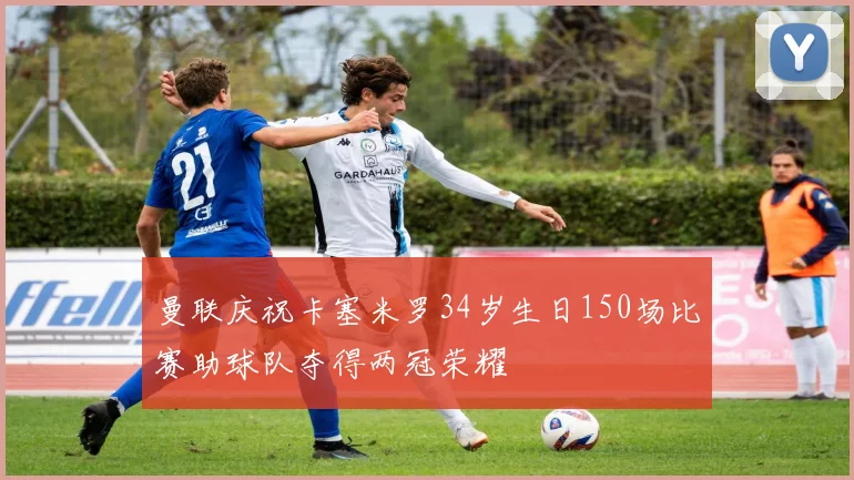 曼联庆祝卡塞米罗34岁生日150场比赛助球队夺得两冠荣耀