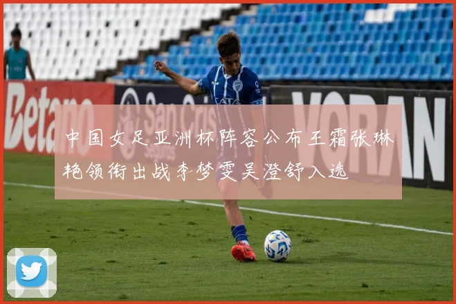 中国女足亚洲杯阵容公布王霜张琳艳领衔出战李梦雯吴澄舒入选