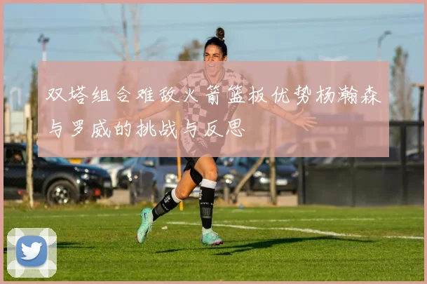 双塔组合难敌火箭篮板优势杨瀚森与罗威的挑战与反思