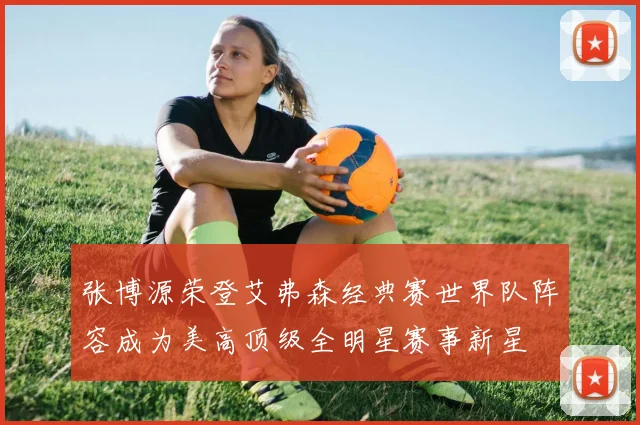 张博源荣登艾弗森经典赛世界队阵容成为美高顶级全明星赛事新星
