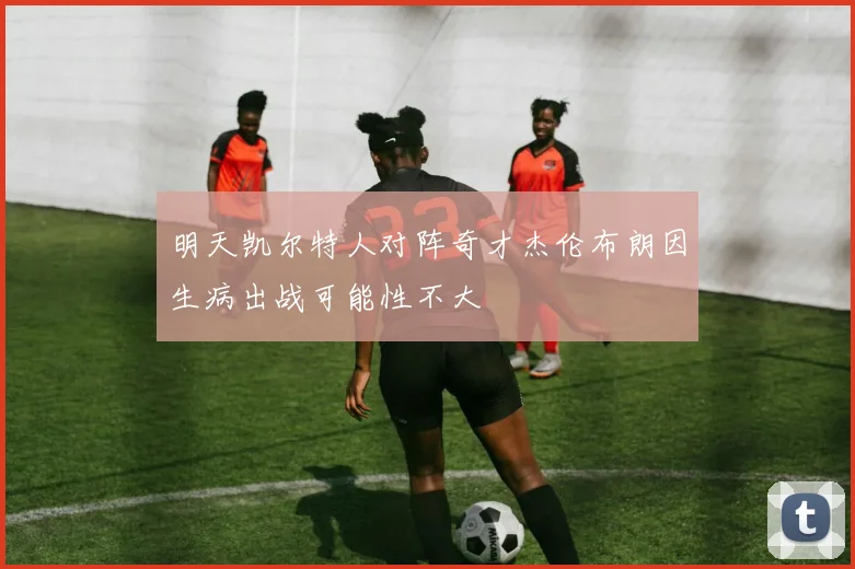 明天凯尔特人对阵奇才杰伦布朗因生病出战可能性不大