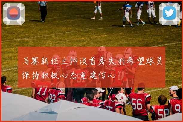 马赛新任主帅谈首秀失利希望球员保持积极心态重建信心