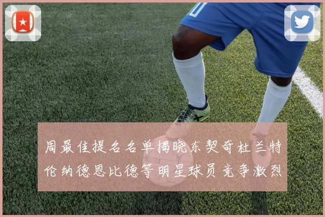 周最佳提名名单揭晓东契奇杜兰特伦纳德恩比德等明星球员竞争激烈