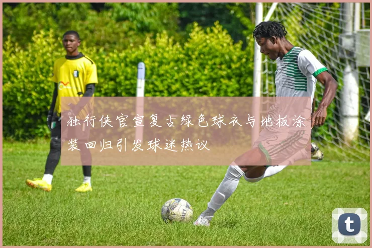 独行侠官宣复古绿色球衣与地板涂装回归引发球迷热议