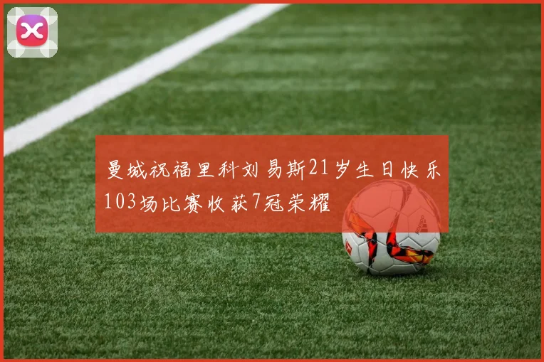 曼城祝福里科刘易斯21岁生日快乐103场比赛收获7冠荣耀