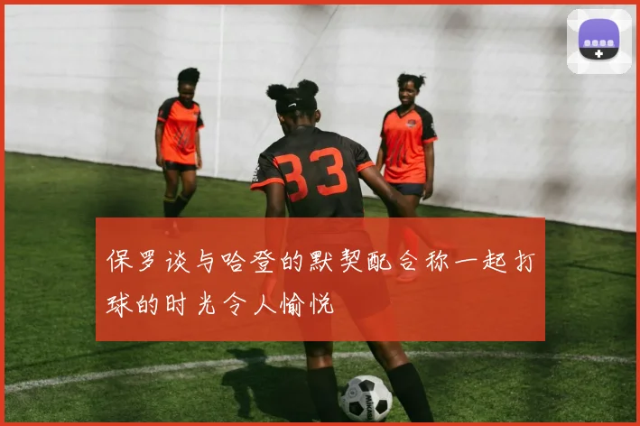 保罗谈与哈登的默契配合称一起打球的时光令人愉悦
