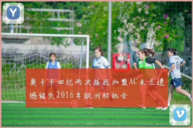 奥卡卡回忆两次接近加盟AC米兰遗憾错失2016年欧洲杯机会