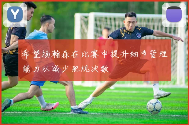 希望杨瀚森在比赛中提升细节管理能力以减少犯规次数
