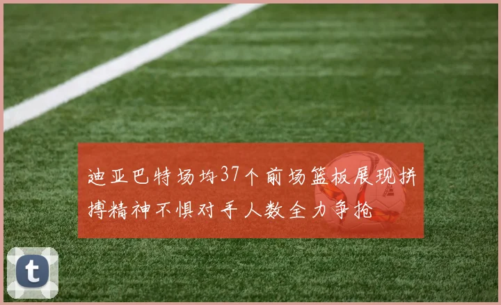 迪亚巴特场均37个前场篮板展现拼搏精神不惧对手人数全力争抢