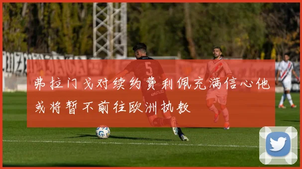 弗拉门戈对续约费利佩充满信心他或将暂不前往欧洲执教