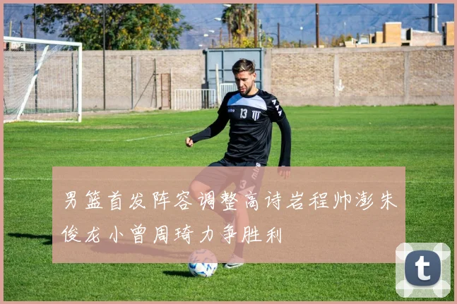 男篮首发阵容调整高诗岩程帅澎朱俊龙小曾周琦力争胜利