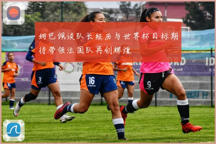 姆巴佩谈队长经历与世界杯目标期待带领法国队再创辉煌