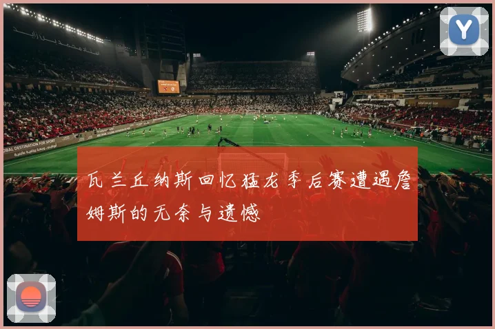 瓦兰丘纳斯回忆猛龙季后赛遭遇詹姆斯的无奈与遗憾