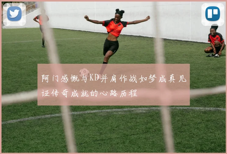 阿门感慨与KD并肩作战如梦成真见证传奇成就的心路历程