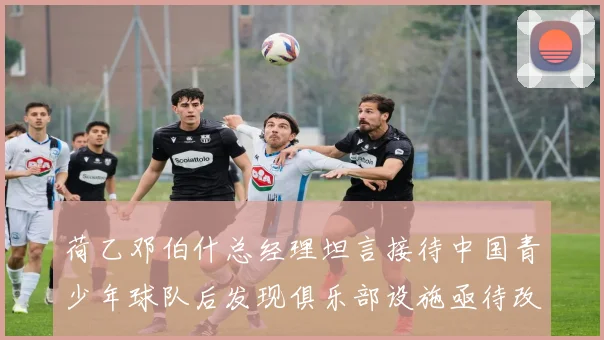 荷乙邓伯什总经理坦言接待中国青少年球队后发现俱乐部设施亟待改善