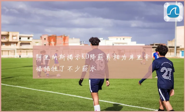 阿里纳斯揭示KD降薪真相为库里幸福牺牲了不少薪水